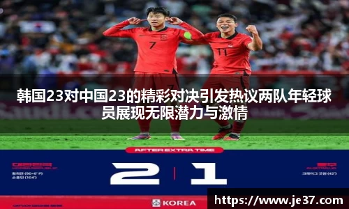 韩国23对中国23的精彩对决引发热议两队年轻球员展现无限潜力与激情