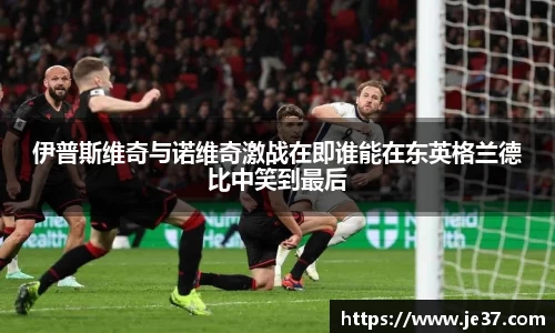 伊普斯维奇与诺维奇激战在即谁能在东英格兰德比中笑到最后
